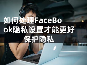 如何處理FaceBook隱私設(shè)置才能更好保護(hù)隱私 