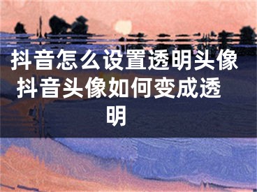 抖音怎么設(shè)置透明頭像 抖音頭像如何變成透明 