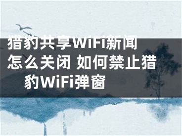 獵豹共享WiFi新聞怎么關(guān)閉 如何禁止獵豹WiFi彈窗 