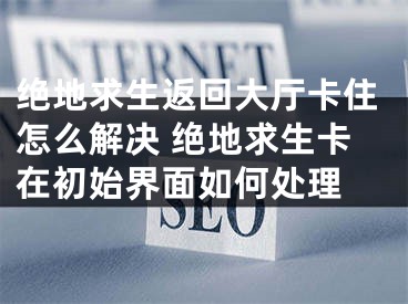 絕地求生返回大廳卡住怎么解決 絕地求生卡在初始界面如何處理 