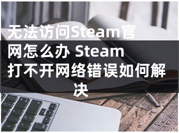 無(wú)法訪問(wèn)Steam官網(wǎng)怎么辦 Steam打不開(kāi)網(wǎng)絡(luò)錯(cuò)誤如何解決 