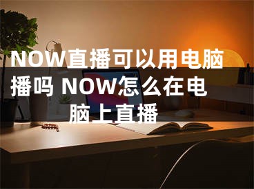 NOW直播可以用電腦播嗎 NOW怎么在電腦上直播 