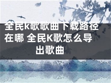 全民k歌歌曲下載路徑在哪 全民K歌怎么導(dǎo)出歌曲 