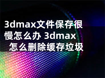 3dmax文件保存很慢怎么辦 3dmax怎么刪除緩存垃圾 