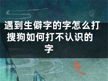 遇到生僻字的字怎么打 搜狗如何打不認識的字 