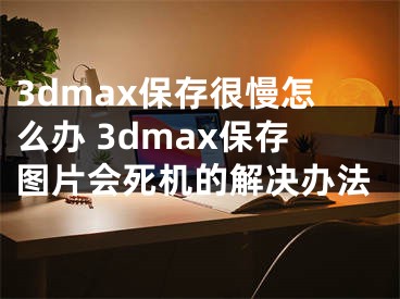 3dmax保存很慢怎么辦 3dmax保存圖片會死機的解決辦法