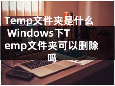 Temp文件夾是什么 Windows下Temp文件夾可以刪除嗎 