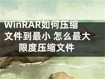 WinRAR如何壓縮文件到最小 怎么最大限度壓縮文件 