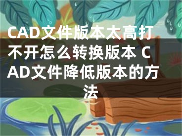 CAD文件版本太高打不開怎么轉(zhuǎn)換版本 CAD文件降低版本的方法