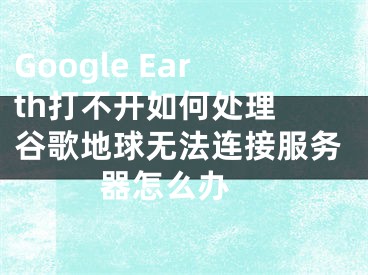 Google Earth打不開(kāi)如何處理 谷歌地球無(wú)法連接服務(wù)器怎么辦 