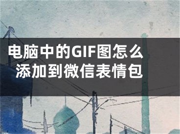 電腦中的GIF圖怎么添加到微信表情包 