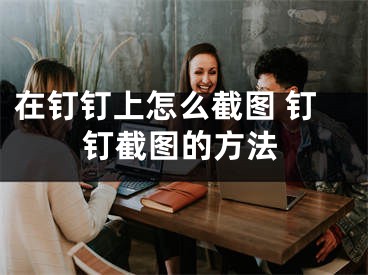 在釘釘上怎么截圖 釘釘截圖的方法