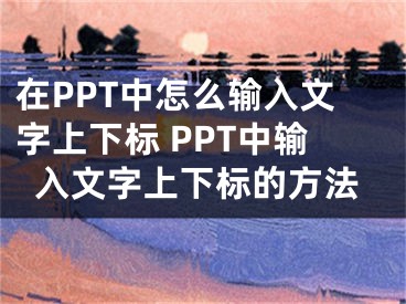 在PPT中怎么輸入文字上下標 PPT中輸入文字上下標的方法