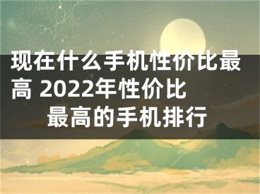 現(xiàn)在什么手機(jī)性價比最高 2022年性價比最高的手機(jī)排行