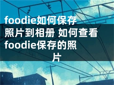 foodie如何保存照片到相冊 如何查看foodie保存的照片