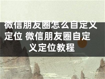 微信朋友圈怎么自定義定位 微信朋友圈自定義定位教程