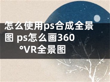 怎么使用ps合成全景圖 ps怎么畫360°VR全景圖 