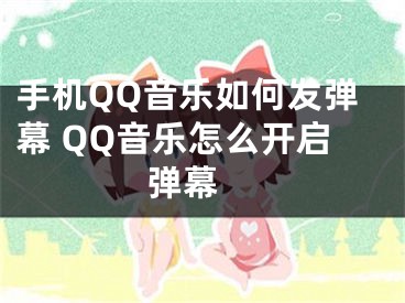 手機(jī)QQ音樂如何發(fā)彈幕 QQ音樂怎么開啟彈幕 