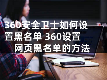 360安全衛(wèi)士如何設(shè)置黑名單 360設(shè)置網(wǎng)頁黑名單的方法