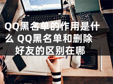 QQ黑名單的作用是什么 QQ黑名單和刪除好友的區(qū)別在哪 