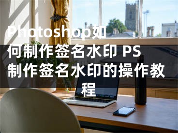 Photoshop如何制作簽名水印 PS制作簽名水印的操作教程