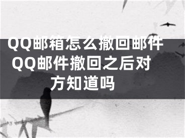 QQ郵箱怎么撤回郵件 QQ郵件撤回之后對方知道嗎 