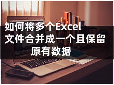 如何將多個(gè)Excel文件合并成一個(gè)且保留原有數(shù)據(jù) 