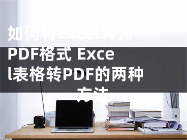 如何將Excel轉(zhuǎn)為PDF格式 Excel表格轉(zhuǎn)PDF的兩種方法