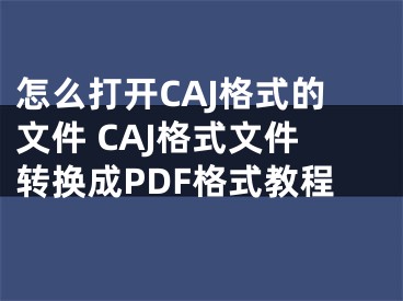 怎么打開CAJ格式的文件 CAJ格式文件轉(zhuǎn)換成PDF格式教程