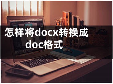 怎樣將docx轉(zhuǎn)換成doc格式 