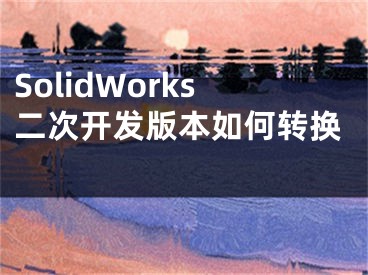 SolidWorks二次開(kāi)發(fā)版本如何轉(zhuǎn)換 