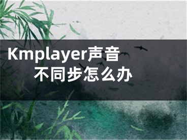 Kmplayer聲音不同步怎么辦 