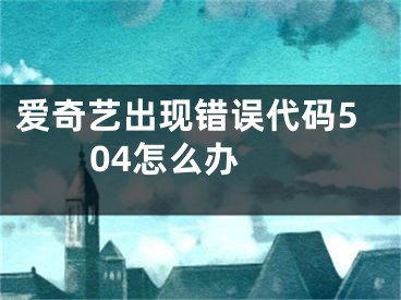 愛(ài)奇藝出現(xiàn)錯(cuò)誤代碼504怎么辦 