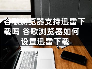 谷歌瀏覽器支持迅雷下載嗎 谷歌瀏覽器如何設置迅雷下載