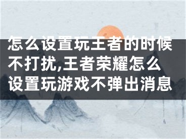 怎么設(shè)置玩王者的時候不打擾,王者榮耀怎么設(shè)置玩游戲不彈出消息