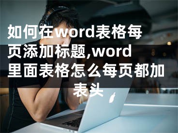 如何在word表格每頁添加標題,word里面表格怎么每頁都加表頭