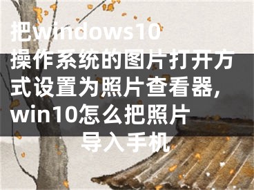 把windows10操作系統(tǒng)的圖片打開方式設(shè)置為照片查看器,win10怎么把照片導(dǎo)入手機