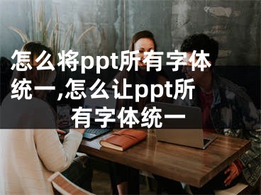 怎么將ppt所有字體統(tǒng)一,怎么讓ppt所有字體統(tǒng)一