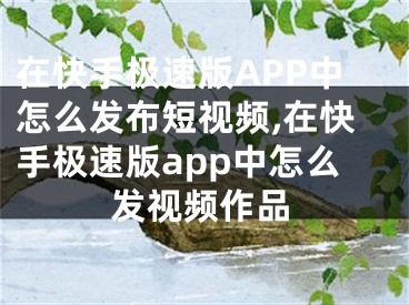 在快手極速版APP中怎么發(fā)布短視頻,在快手極速版app中怎么發(fā)視頻作品