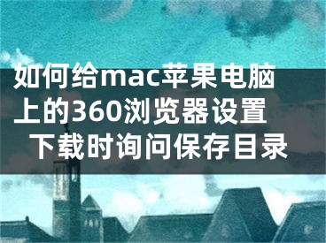 如何給mac蘋果電腦上的360瀏覽器設(shè)置下載時詢問保存目錄