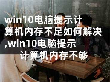 win10電腦提示計(jì)算機(jī)內(nèi)存不足如何解決,win10電腦提示計(jì)算機(jī)內(nèi)存不夠