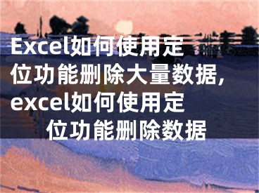 Excel如何使用定位功能刪除大量數(shù)據(jù),excel如何使用定位功能刪除數(shù)據(jù)