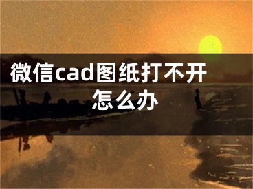 微信cad圖紙打不開怎么辦