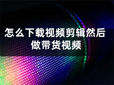 怎么下載視頻剪輯然后做帶貨視頻