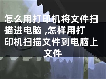 怎么用打印機將文件掃描進電腦 ,怎樣用打印機掃描文件到電腦上文件