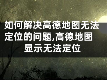 如何解決高德地圖無(wú)法定位的問(wèn)題,高德地圖顯示無(wú)法定位