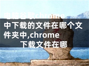 電腦谷歌chrome中下載的文件在哪個(gè)文件夾中,chrome下載文件在哪