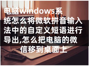 電腦windows系統(tǒng)怎么將微軟拼音輸入法中的自定義短語進行導(dǎo)出,怎么把電腦的微信移到桌面上