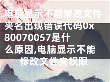 電腦顯示不能修改文件夾名出現(xiàn)錯(cuò)誤代碼0x80070057是什么原因,電腦顯示不能修改文件夾權(quán)限