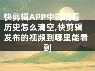 快剪輯APP中的觀看歷史怎么清空,快剪輯發(fā)布的視頻到哪里能看到